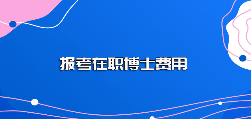 怎样报考在职博士费用大概需要多少钱呢其最终学费的性价比如何